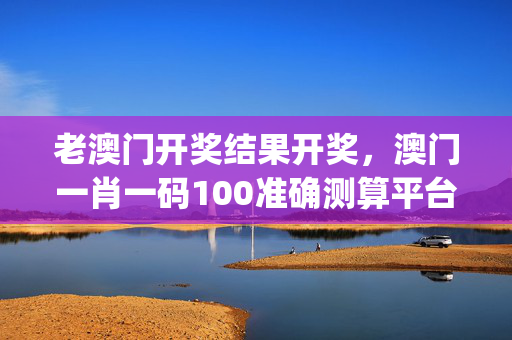 老澳门开奖结果开奖，澳门一肖一码100准确测算平台_精选作答解释落实_安卓版824.518