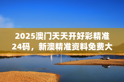 2025澳门天天开好彩精准24码，新澳精准资料免费大全_最新答案解释落实_网页版v855.079