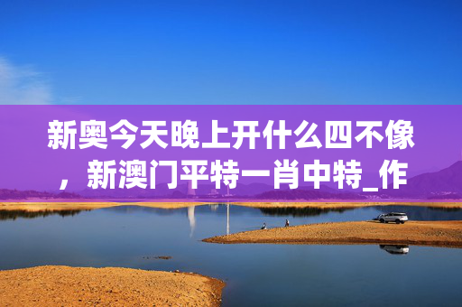 新奥今天晚上开什么四不像，新澳门平特一肖中特_作答解释落实_安卓版405.550