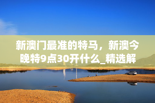 新澳门最准的特马，新澳今晚特9点30开什么_精选解释落实将深度解析_实用版605.498