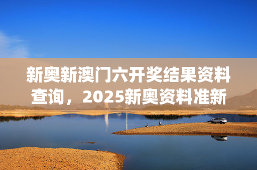 新奥新澳门六开奖结果资料查询，2025新奥资料准新_结论释义解释落实_V86.25.59