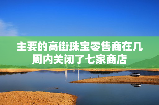 主要的高街珠宝零售商在几周内关闭了七家商店