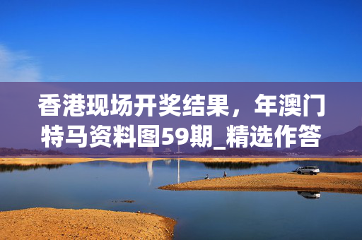 香港现场开奖结果，年澳门特马资料图59期_精选作答解释落实_安卓版467.162