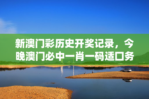 新澳门彩历史开奖记录，今晚澳门必中一肖一码适囗务目_最佳选择_主页版v556.472