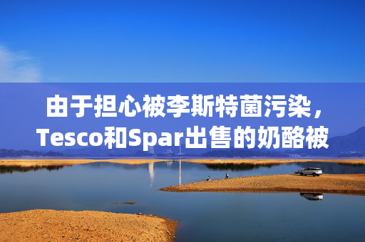 由于担心被李斯特菌污染，Tesco和Spar出售的奶酪被召回