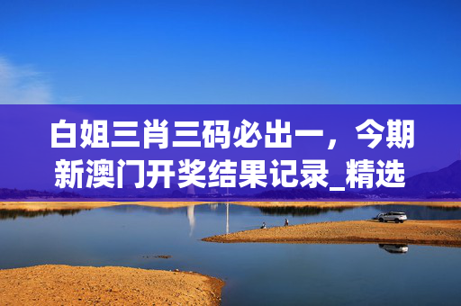 白姐三肖三码必出一，今期新澳门开奖结果记录_精选作答解释落实_实用版895.389