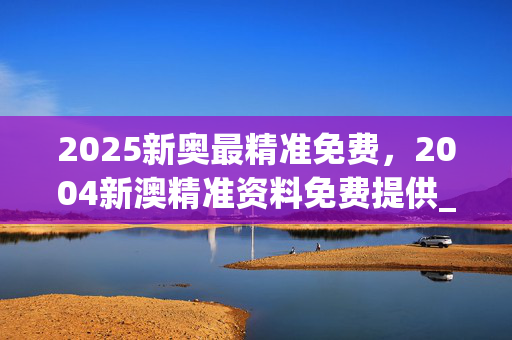 2025新奥最精准免费，2004新澳精准资料免费提供_作答解释落实_手机版625.109