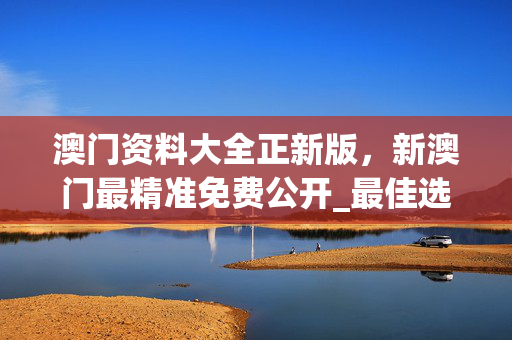 澳门资料大全正新版，新澳门最精准免费公开_最佳选择_安卓版679.007