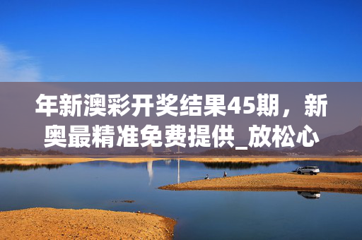 年新澳彩开奖结果45期，新奥最精准免费提供_放松心情的绝佳选择_网页版v232.564
