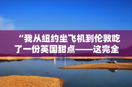 “我从纽约坐飞机到伦敦吃了一份英国甜点——这完全值得。”