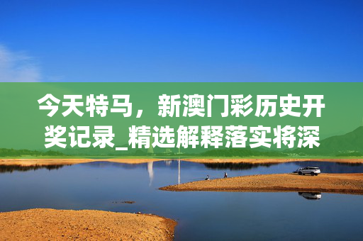 今天特马，新澳门彩历史开奖记录_精选解释落实将深度解析_iPad85.10.99