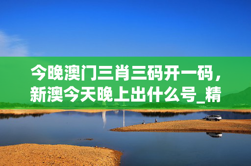 今晚澳门三肖三码开一码，新澳今天晚上出什么号_精选解释落实将深度解析_3DM08.44.66