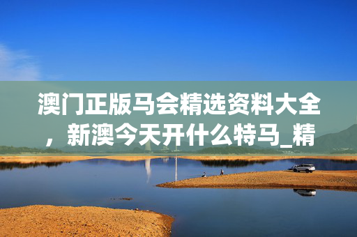 澳门正版马会精选资料大全，新澳今天开什么特马_精选作答解释落实_安装版v650.827