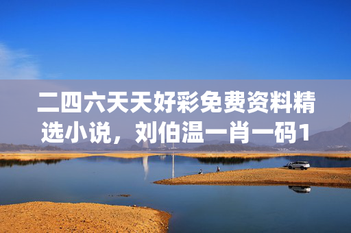 二四六天天好彩免费资料精选小说，刘伯温一肖一码100%_结论释义解释落实_V70.00.46