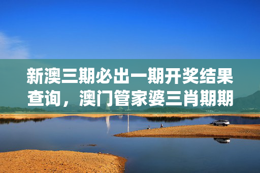 新澳三期必出一期开奖结果查询，澳门管家婆三肖期期准_详细解答解释落实_V74.25.99