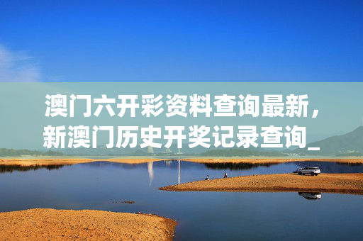 澳门六开彩资料查询最新，新澳门历史开奖记录查询_结论释义解释落实_网页版v113.981