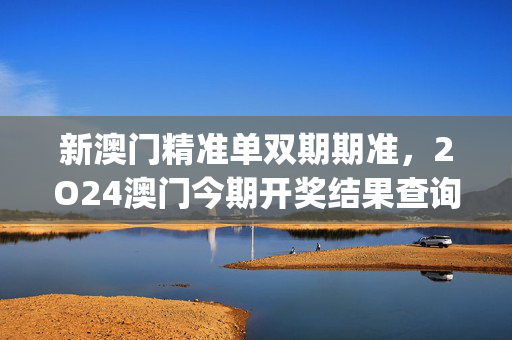 新澳门精准单双期期准，2O24澳门今期开奖结果查询_放松心情的绝佳选择_V96.46.17