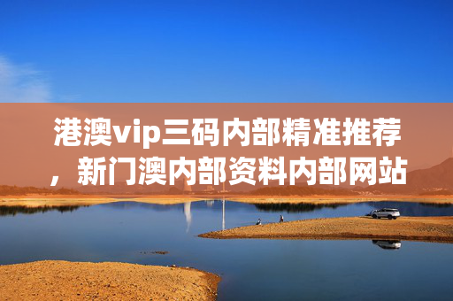 港澳vip三码内部精准推荐，新门澳内部资料内部网站_详细解答解释落实_实用版910.644