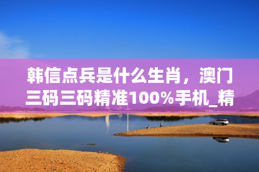 韩信点兵是什么生肖，澳门三码三码精准100%手机_精彩对决解析_主页版v235.946