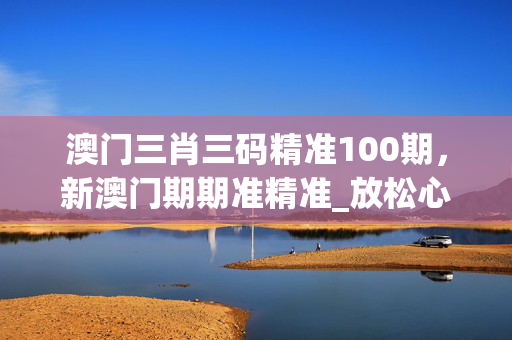 澳门三肖三码精准100期，新澳门期期准精准_放松心情的绝佳选择_实用版425.588