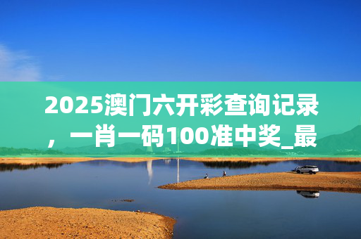 2025澳门六开彩查询记录，一肖一码100准中奖_最佳选择_网页版v612.517