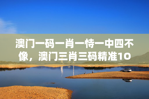 澳门一码一肖一恃一中四不像，澳门三肖三码精准1OO%_作答解释落实_手机版014.523