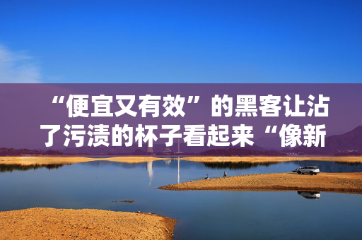 “便宜又有效”的黑客让沾了污渍的杯子看起来“像新的一样”