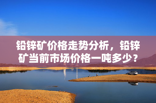 铅锌矿价格走势分析，铅锌矿当前市场价格一吨多少？