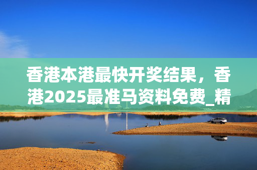 香港本港最快开奖结果，香港2025最准马资料免费_精选解释落实将深度解析_主页版v044.066