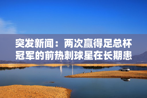 突发新闻：两次赢得足总杯冠军的前热刺球星在长期患病后去世，享年64岁