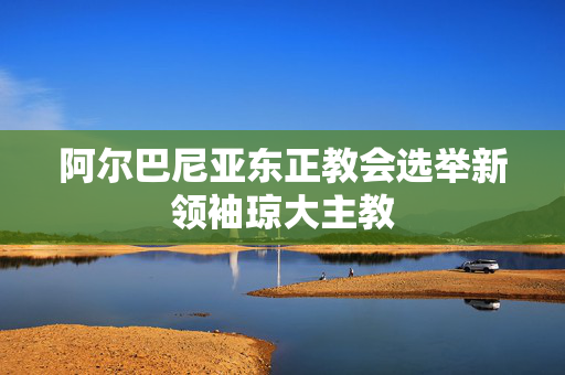 阿尔巴尼亚东正教会选举新领袖琼大主教