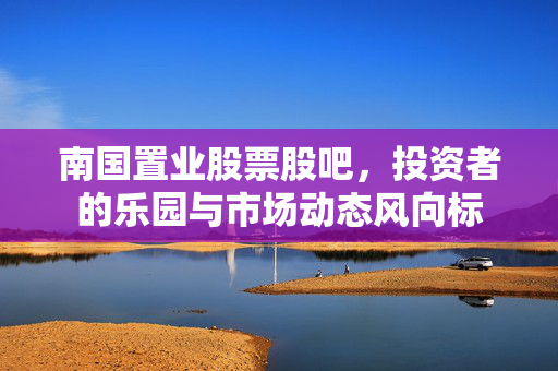 南国置业股票股吧，投资者的乐园与市场动态风向标