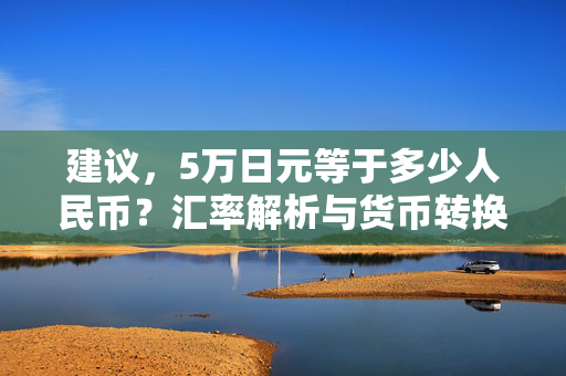 建议，5万日元等于多少人民币？汇率解析与货币转换指南