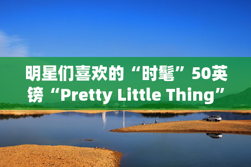 明星们喜欢的“时髦”50英镑“Pretty Little Thing”礼服“看起来贵多了”