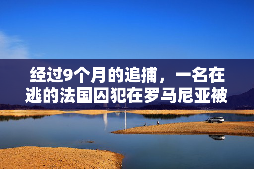 经过9个月的追捕，一名在逃的法国囚犯在罗马尼亚被逮捕
