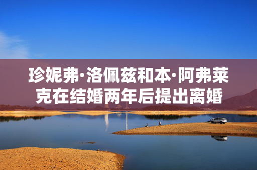 珍妮弗·洛佩兹和本·阿弗莱克在结婚两年后提出离婚