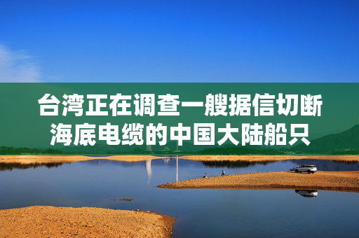 台湾正在调查一艘据信切断海底电缆的中国大陆船只