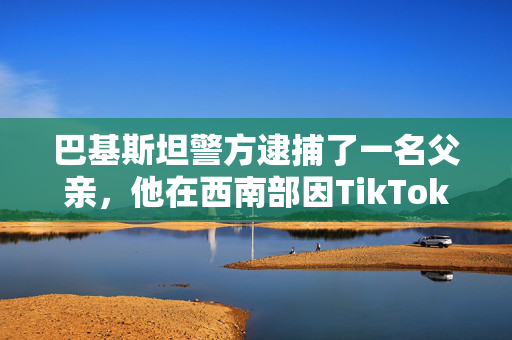 巴基斯坦警方逮捕了一名父亲，他在西南部因TikTok视频杀害了在美国出生的女儿