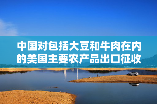 中国对包括大豆和牛肉在内的美国主要农产品出口征收高达15%的额外关税