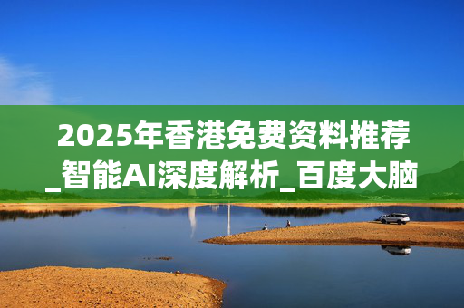 2025年香港免费资料推荐_智能AI深度解析_百度大脑版A12.26.207