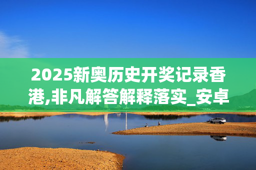 2025新奥历史开奖记录香港,非凡解答解释落实_安卓版593.aovf