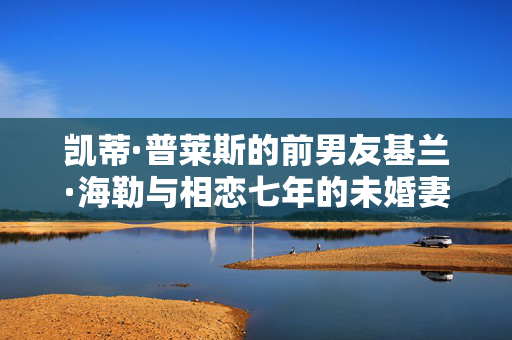 凯蒂·普莱斯的前男友基兰·海勒与相恋七年的未婚妻分手
