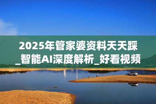 2025年管家婆资料天天踩_智能AI深度解析_好看视频版v32.31.710