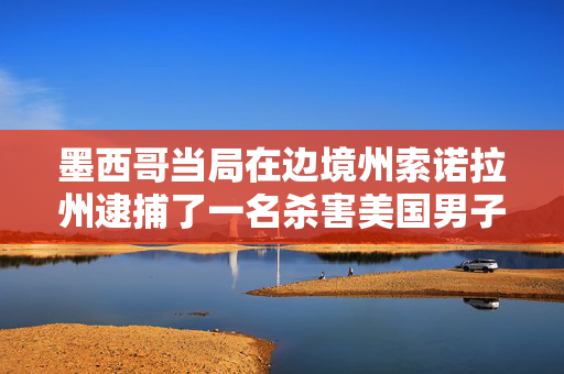墨西哥当局在边境州索诺拉州逮捕了一名杀害美国男子的警察